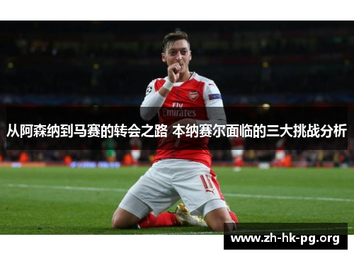从阿森纳到马赛的转会之路 本纳赛尔面临的三大挑战分析