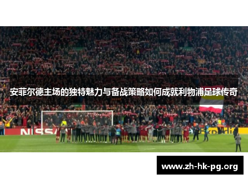 安菲尔德主场的独特魅力与备战策略如何成就利物浦足球传奇