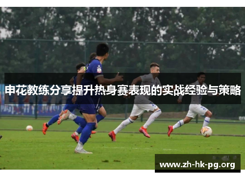 申花教练分享提升热身赛表现的实战经验与策略
