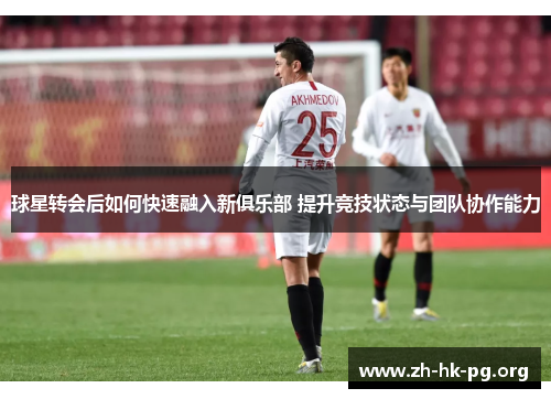 球星转会后如何快速融入新俱乐部 提升竞技状态与团队协作能力