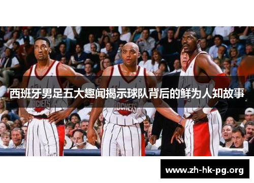 西班牙男足五大趣闻揭示球队背后的鲜为人知故事