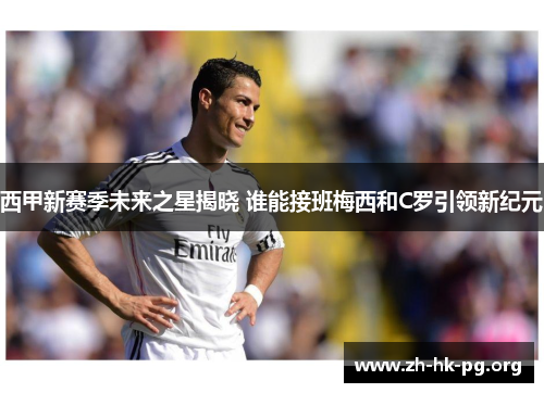 西甲新赛季未来之星揭晓 谁能接班梅西和C罗引领新纪元 西甲新赛季未来之星揭晓 谁能接班梅西和C罗引领新纪元
