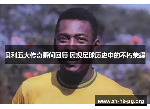 贝利五大传奇瞬间回顾 展现足球历史中的不朽荣耀