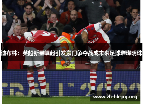 迪布林：英超新星崛起引发豪门争夺战成未来足球璀璨明珠