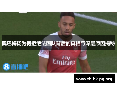 奥巴梅扬为何拒绝法国队背后的真相与深层原因揭秘