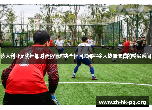 澳大利亚足协杯加时赛激情对决全程回顾那些令人热血沸腾的精彩瞬间 澳大利亚足协杯加时赛激情对决全程回顾那些令人热血沸腾的精彩瞬间