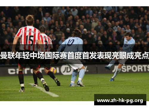 曼联年轻中场国际赛首度首发表现亮眼成亮点