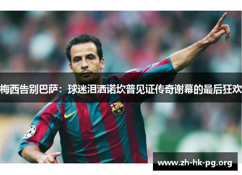 梅西告别巴萨：球迷泪洒诺坎普见证传奇谢幕的最后狂欢